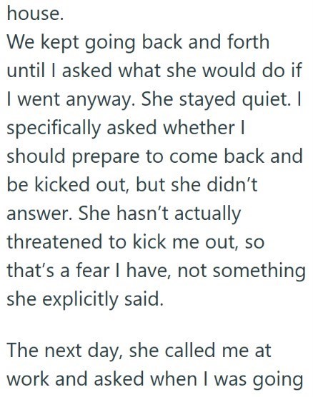 house. We kept going back and forth until I asked what she would do if I went anyway. She stayed quiet. I specifically asked whether I should prepare to come back and be kicked out, but she didn't answer. She hasn't actually threatened to kick me out, so that's a fear I have, not something she explicitly said. The next day, she called me at work and asked when I was going