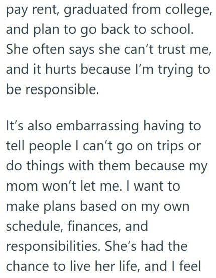 pay rent, graduated from college, and plan to go back to school. She often says she can't trust me, and it hurts because I'm trying to be responsible. It's also embarrassing having to tell people I can't go on trips or do things with them because my mom won't let me. I want to make plans based on my own schedule, finances, and responsibilities. She's had the chance to live her life, and I feel