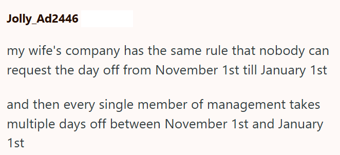 Jolly_Ad2446 my wife's company has the same rule that nobody can request the day off from November 1st till January 1st and then every single member of management takes multiple days off between November 1st and January 1st