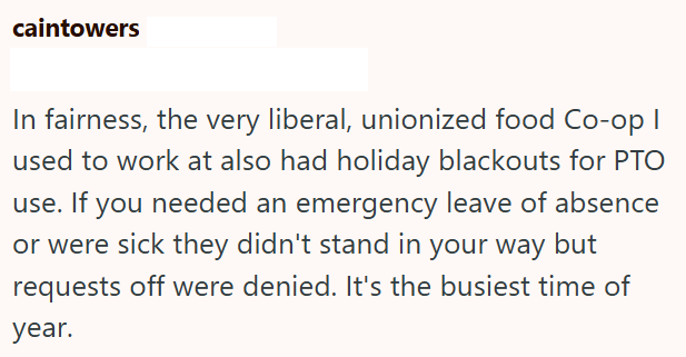 caintowers In fairness, the very liberal, unionized food Co-op I used to work at also had holiday blackouts for PTO use. If you needed an emergency leave of absence or were sick they didn't stand in your way but requests off were denied. It's the busiest time of year.