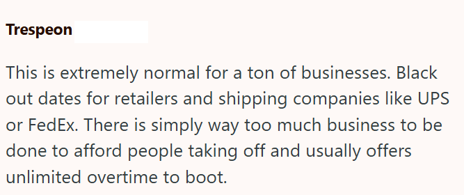 Trespeon This is extremely normal for a ton of businesses. Black out dates for retailers and shipping companies like UPS or FedEx. There is simply way too much business to be done to afford people taking off and usually offers unlimited overtime to boot.
