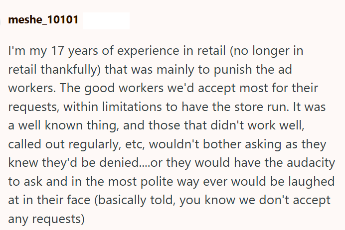 meshe_10101 I'm my 17 years of experience in retail (no longer in retail thankfully) that was mainly to punish the ad workers. The good workers we'd accept most for their requests, within limitations to have the store run. It was a well known thing, and those that didn't work well, called out regularly, etc, wouldn't bother asking as they knew they'd be denied....or they would have the audacity to ask and in the most polite way ever would be laughed at in their face (basically told, you know we