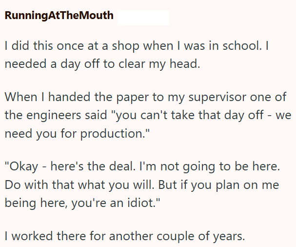 RunningAtTheMouth I did this once at a shop when I was in school. I needed a day off to clear my head. When I handed the paper to my supervisor one of the engineers said "you can't take that day off - we need you for production." "Okay - here's the deal. I'm not going to be here. Do with that what you will. But if you plan on me being here, you're an idiot." I worked there for another couple of years.
