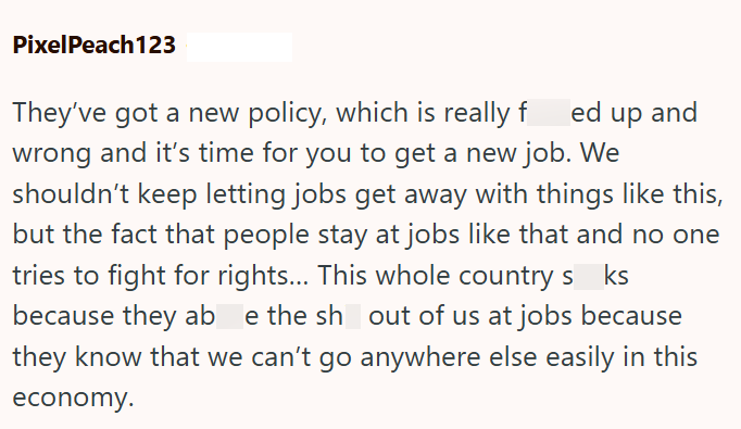 PixelPeach123 They've got a new policy, which is really fed up and wrong and it's time for you to get a new job. We shouldn't keep letting jobs get away with things like this, but the fact that people stay at jobs like that and no one tries to fight for rights... This whole country s ks because they ab e the sh out of us at jobs because they know that we can't go anywhere else easily in this economy.