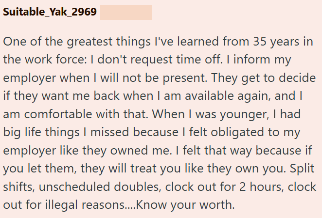 Suitable Yak_2969 One of the greatest things I've learned from 35 years in the work force: I don't request time off. I inform my employer when I will not be present. They get to decide if they want me back when I am available again, and I am comfortable with that. When I was younger, I had big life things I missed because I felt obligated to my employer like they owned me. I felt that way because if you let them, they will treat you like they own you. Split shifts, unscheduled doubles, clock out