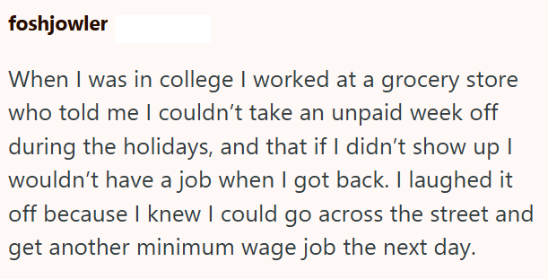 foshjowler When I was in college I worked at a grocery store who told me I couldn't take an unpaid week off during the holidays, and that if I didn't show up I wouldn't have a job when I got back. I laughed it off because I knew I could go across the street and get another minimum wage job the next day.