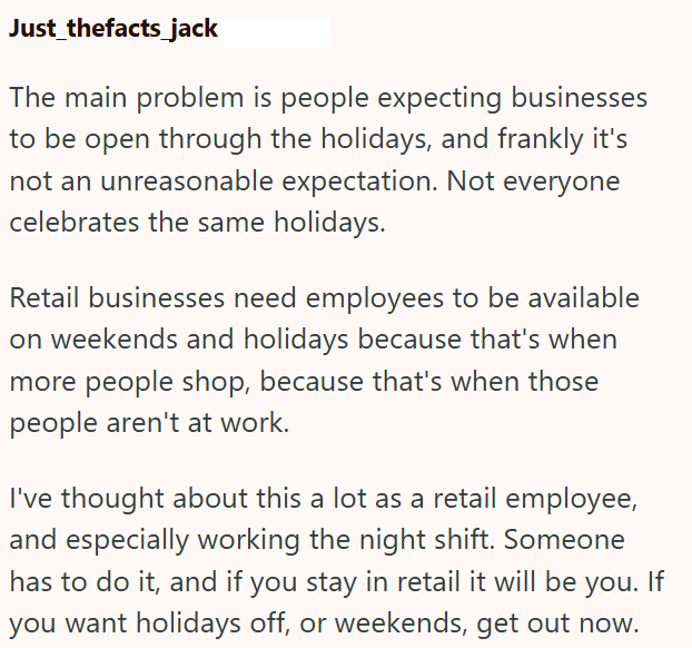 Just thefacts_jack The main problem is people expecting businesses to be open through the holidays, and frankly it's not an unreasonable expectation. Not everyone celebrates the same holidays. Retail businesses need employees to be available on weekends and holidays because that's when more people shop, because that's when those people aren't at work. I've thought about this a lot as a retail employee, and especially working the night shift. Someone has to do it, and if you stay in retail it wil