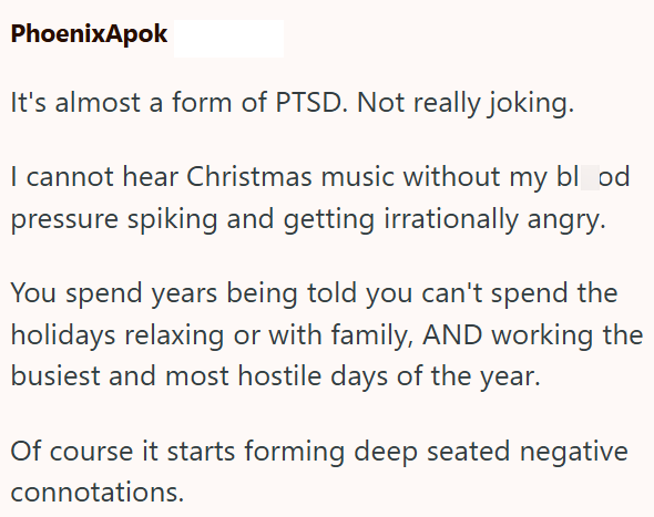 PhoenixApok It's almost a form of PTSD. Not really joking. I cannot hear Christmas music without my blood pressure spiking and getting irrationally angry. You spend years being told you can't spend the holidays relaxing or with family, AND working the busiest and most hostile days of the year. Of course it starts forming deep seated negative connotations.