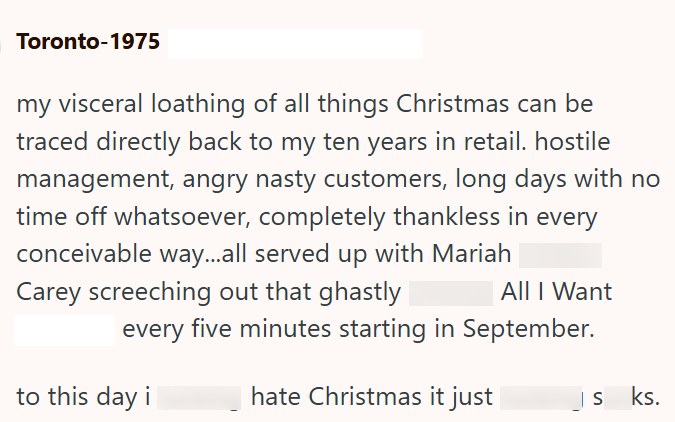 Toronto-1975 my visceral loathing of all things Christmas can be traced directly back to my ten years in retail. hostile management, angry nasty customers, long days with no time off whatsoever, completely thankless in every conceivable way...all served up with Mariah Carey screeching out that ghastly All I Want every five minutes starting in September. to this day i hate Christmas it just | S ks.