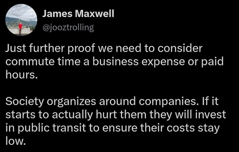 James Maxwell @jooztrolling Just further proof we need to consider commute time a business expense or paid hours. Society organizes around companies. If it starts to actually hurt them they will invest in public transit to ensure their costs stay low.