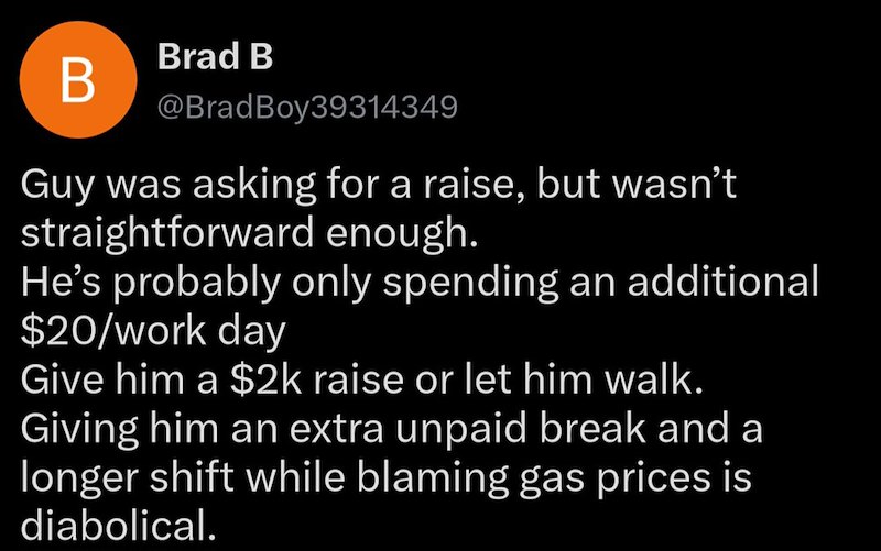 Brad B B @BradBoy39314349 Guy was asking for a raise, but wasn't straightforward enough. He's probably only spending an additional $20/work day Give him a $2k raise or let him walk. Giving him an extra unpaid break and a longer shift while blaming gas prices is diabolical.