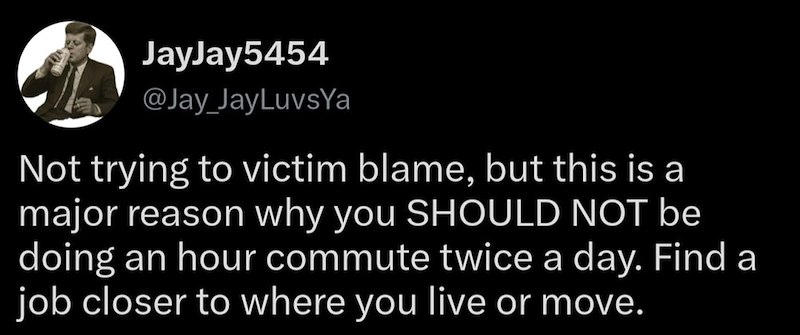 JayJay5454 @Jay_JayLuvsYa Not trying to victim blame, but this is a major reason why you SHOULD NOT be doing an hour commute twice a day. Find a job closer to where you live or move.