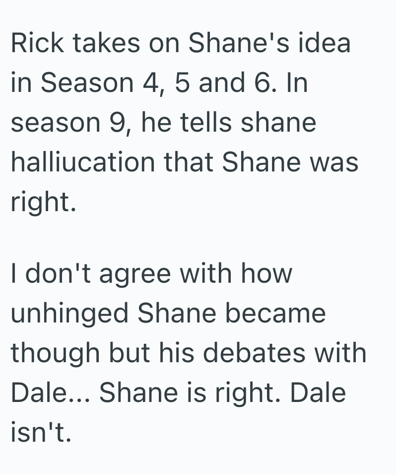 Rick takes on Shane's idea in Season 4, 5 and 6. In season 9, he tells shane halliucation that Shane was right. I don't agree with how unhinged Shane became though but his debates with Dale... Shane is right. Dale isn't.