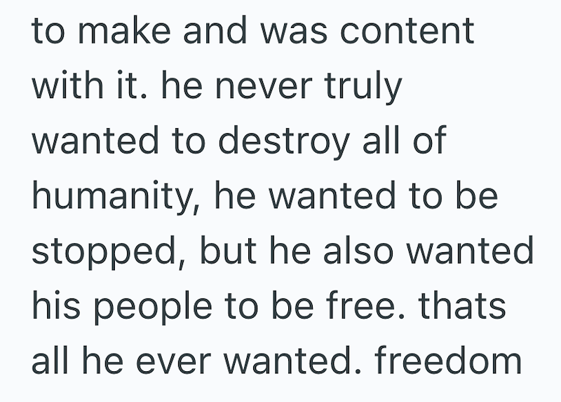 to make and was content with it. he never truly wanted to destroy all of humanity, he wanted to be stopped, but he also wanted his people to be free. thats all he ever wanted. freedom