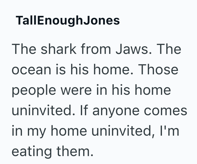 TallEnoughJones The shark from Jaws. The ocean is his home. Those people were in his home uninvited. If anyone comes. in my home uninvited, I'm eating them.