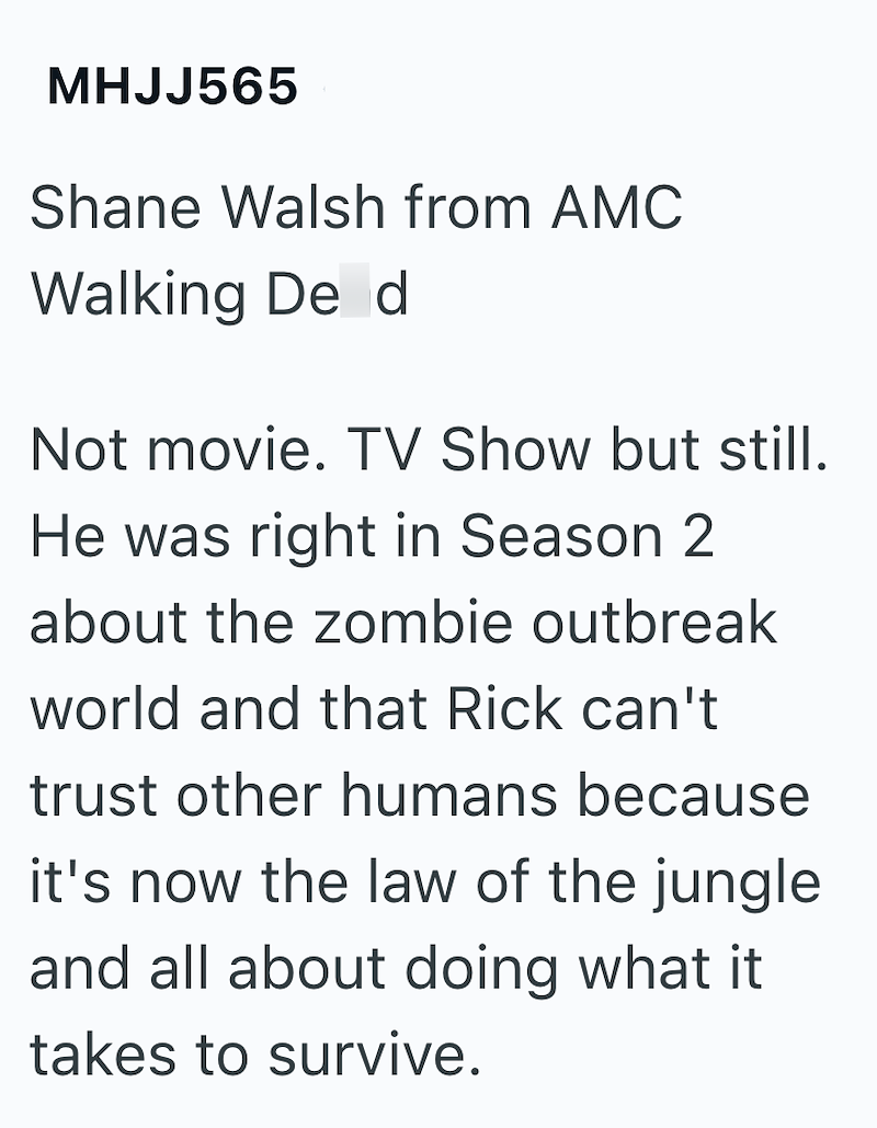 MHJJ565 Shane Walsh from AMC Walking De d Not movie. TV Show but still. He was right in Season 2 about the zombie outbreak world and that Rick can't trust other humans because it's now the law of the jungle and all about doing what it takes to survive.