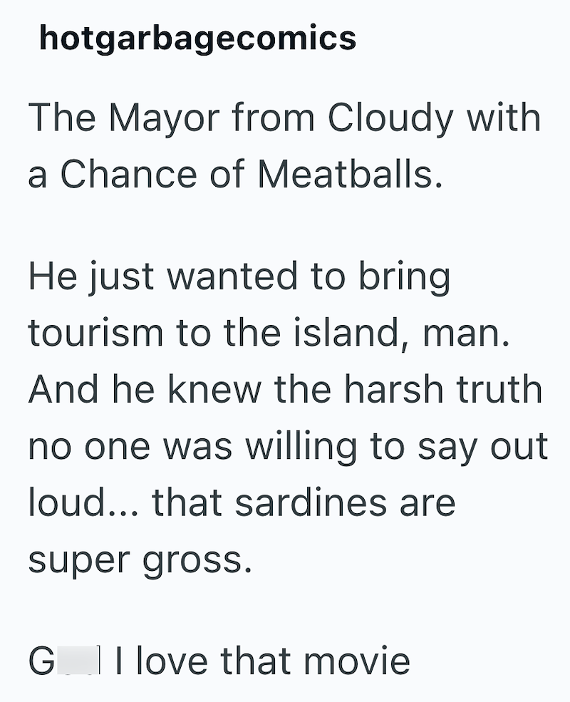 hotgarbagecomics The Mayor from Cloudy with a Chance of Meatballs. He just wanted to bring tourism to the island, man. And he knew the harsh truth no one was willing to say out loud... that sardines are super gross. G I love that movie