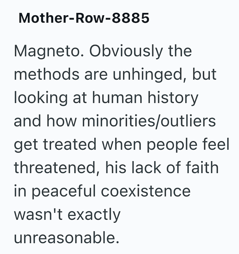 Mother-Row-8885 Magneto. Obviously the methods are unhinged, but looking at human history and how minorities/outliers get treated when people feel threatened, his lack of faith in peaceful coexistence wasn't exactly unreasonable.
