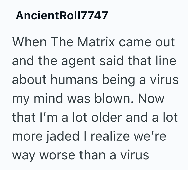 AncientRoll7747 When The Matrix came out and the agent said that line about humans being a virus my mind was blown. Now that I'm a lot older and a lot more jaded I realize we're way worse than a virus