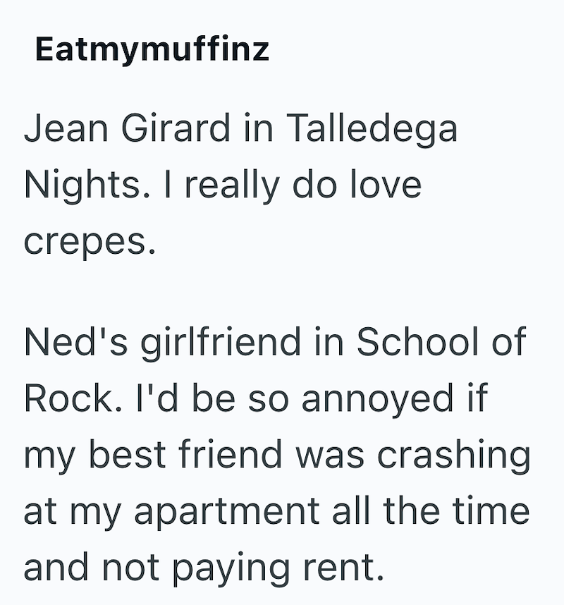 Eatmymuffinz Jean Girard in Talledega Nights. I really do love crepes. Ned's girlfriend in School of Rock. I'd be so annoyed if my best friend was crashing at my apartment all the time and not paying rent.