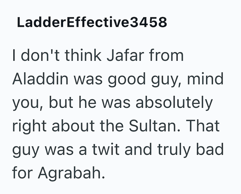 LadderEffective3458 I don't think Jafar from Aladdin was good guy, mind you, but he was absolutely right about the Sultan. That guy was a twit and truly bad for Agrabah.