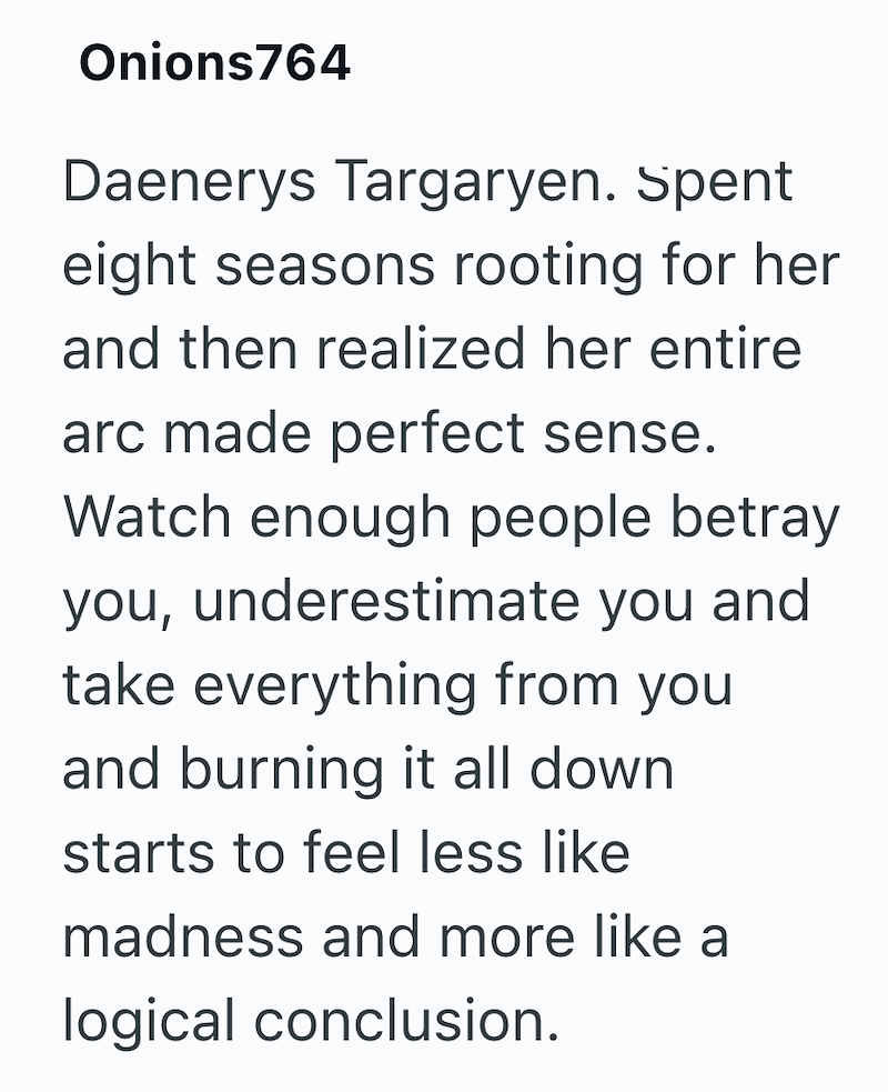 Onions764 Daenerys Targaryen. Spent eight seasons rooting for her and then realized her entire arc made perfect sense. Watch enough people betray you, underestimate you and take everything from you and burning it all down starts to feel less like madness and more like a logical conclusion.