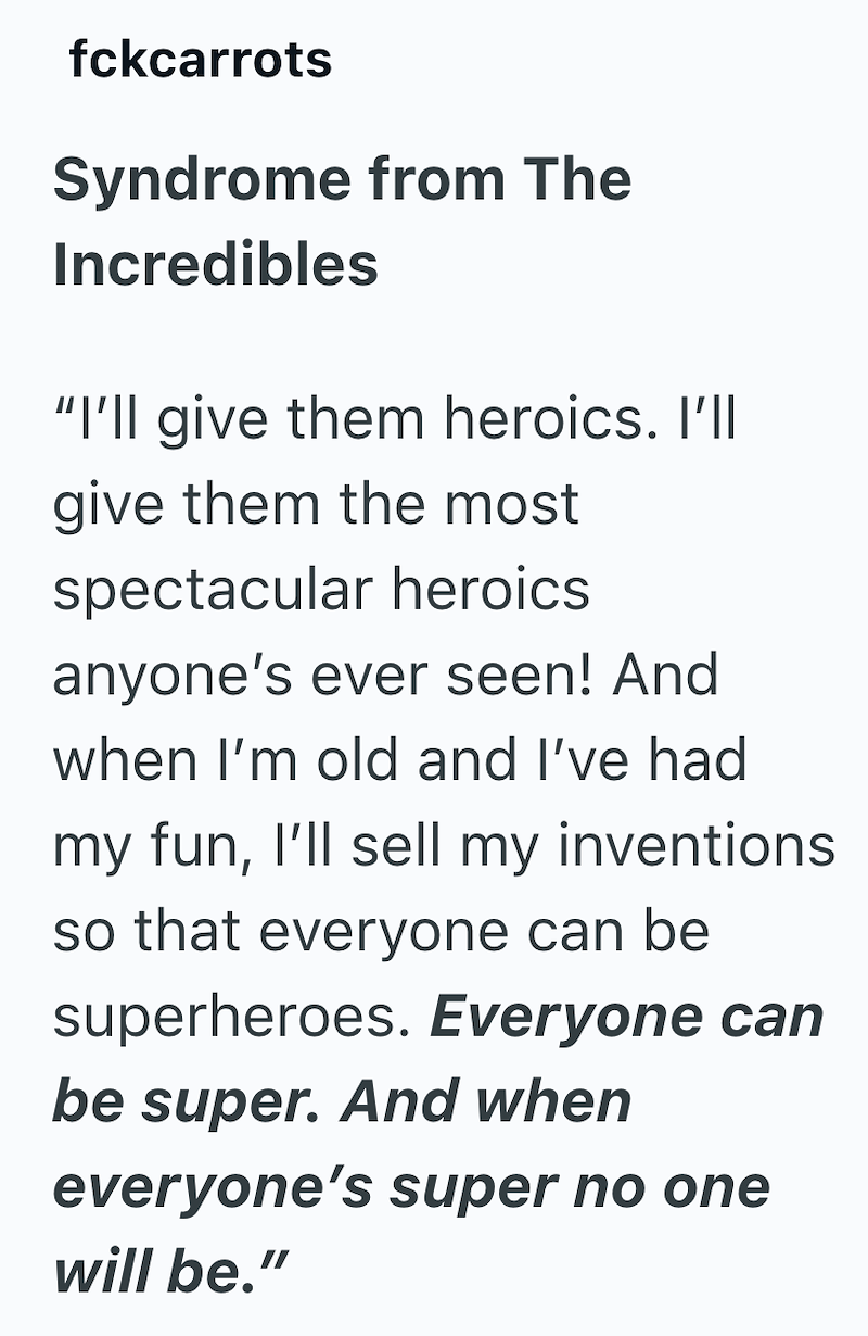 fckcarrots Syndrome from The Incredibles "I'll give them heroics. I'll give them the most spectacular heroics anyone's ever seen! And when I'm old and I've had my fun, I'll sell my inventions so that everyone can be superheroes. Everyone can be super. And when everyone's super no one will be."
