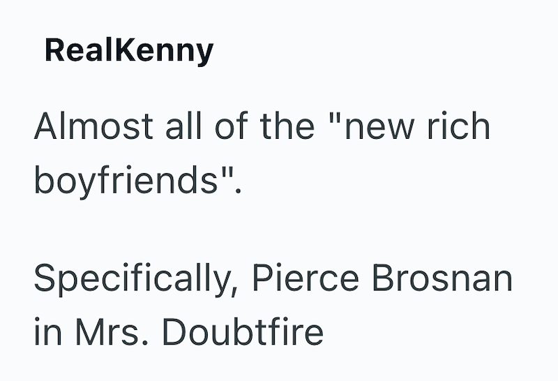 RealKenny Almost all of the "new rich boyfriends". Specifically, Pierce Brosnan in Mrs. Doubtfire