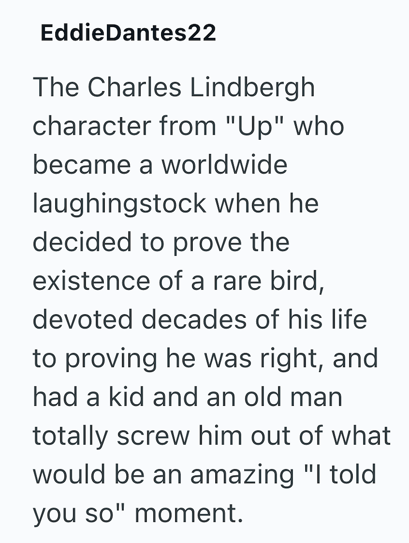 EddieDantes22 The Charles Lindbergh character from "Up" who became a worldwide laughingstock when he decided to prove the existence of a rare bird, devoted decades of his life to proving he was right, and had a kid and an old man totally screw him out of what would be an amazing "I told you so" moment.