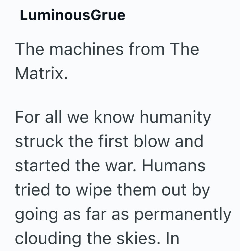 LuminousGrue The machines from The Matrix. For all we know humanity struck the first blow and started the war. Humans tried to wipe them out by going as far as permanently clouding the skies. In