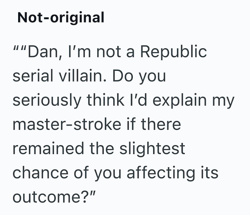Not-original ""Dan, I'm not a Republic serial villain. Do you seriously think I'd explain my master-stroke if there remained the slightest chance of you affecting its outcome?"