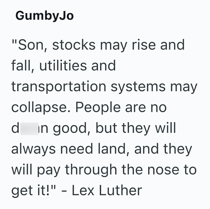 GumbyJo "Son, stocks may rise and fall, utilities and transportation systems may collapse. People are no d in good, but they will always need land, and they will pay through the nose to get it!" - Lex Luther