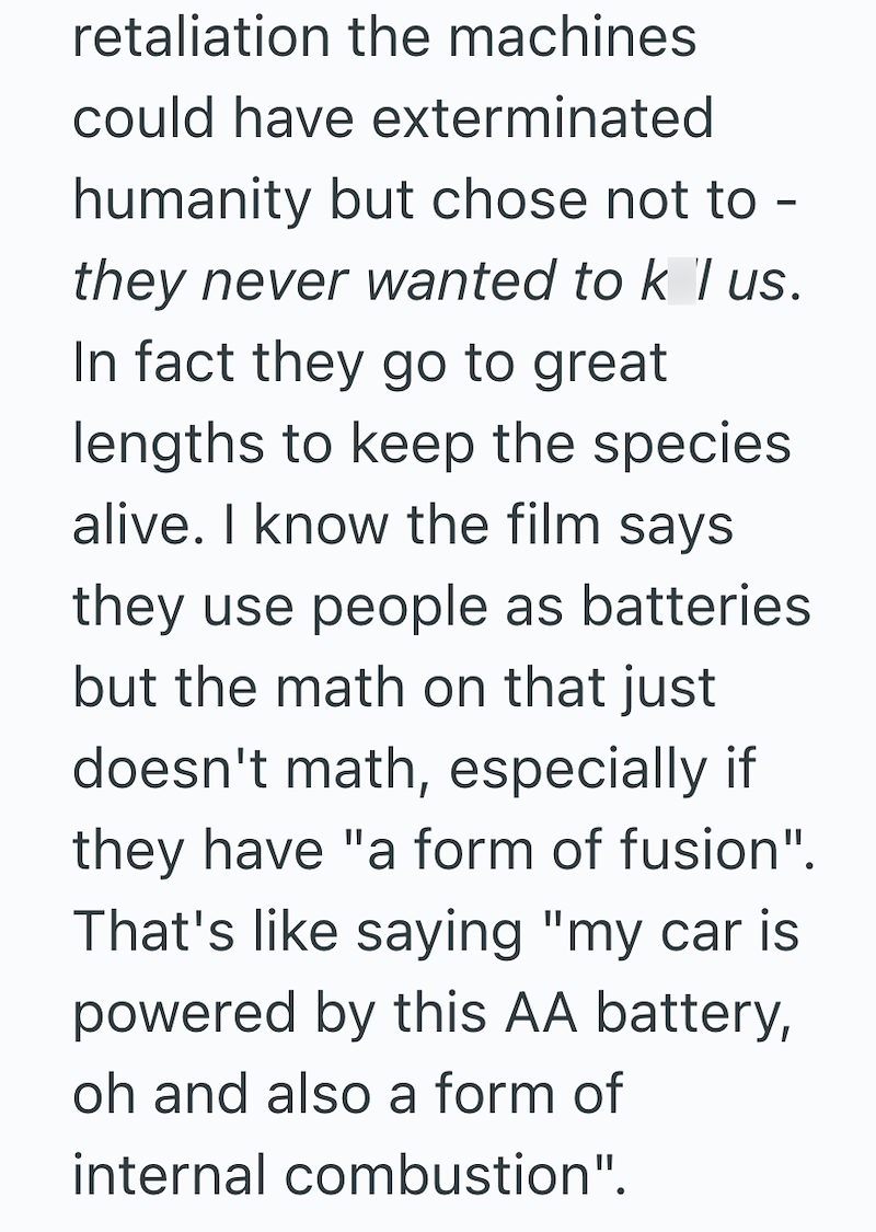 retaliation the machines could have exterminated humanity but chose not to - they never wanted to k I us. In fact they go to great lengths to keep the species alive. I know the film says they use people as batteries but the math on that just doesn't math, especially if they have "a form of fusion". That's like saying "my car is powered by this AA battery, oh and also a form of internal combustion".