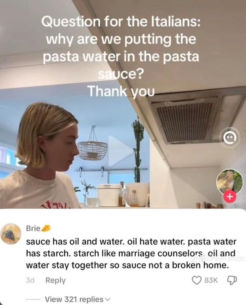 Question for the Italians: why are we putting the pasta water in the pasta sauce? Thank you Brie 179% sauce has oil and water. oil hate water. pasta water has starch. starch like marriage counselors oil and water stay together so sauce not a broken home. 3d 83K Reply View 321 replies