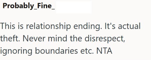 Probably_Fine_ This is relationship ending. It's actual theft. Never mind the disrespect, ignoring boundaries etc. NTA