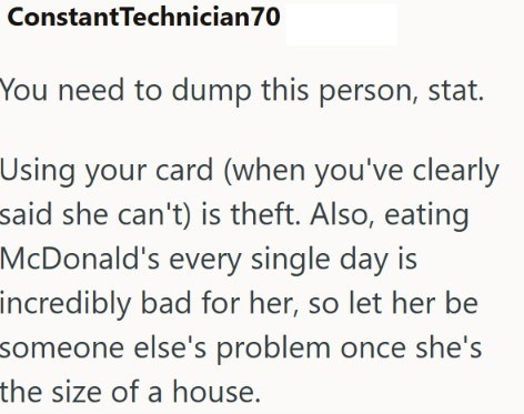 ConstantTechnician 70 You need to dump this person, stat. Using your card (when you've clearly said she can't) is theft. Also, eating McDonald's every single day is incredibly bad for her, so let her be someone else's problem once she's the size of a house.