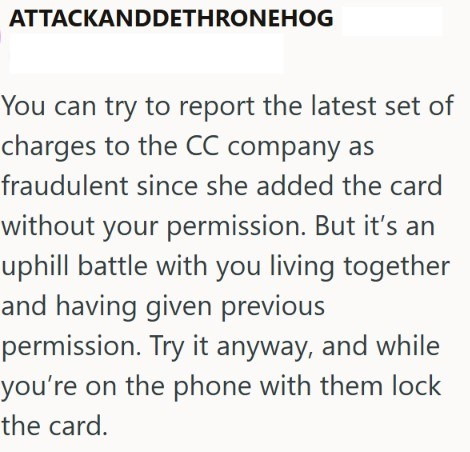 ATTACKANDDETHRONEHOG You can try to report the latest set of charges to the CC company as fraudulent since she added the card without your permission. But it's an uphill battle with you living together and having given previous permission. Try it anyway, and while you're on the phone with them lock the card.