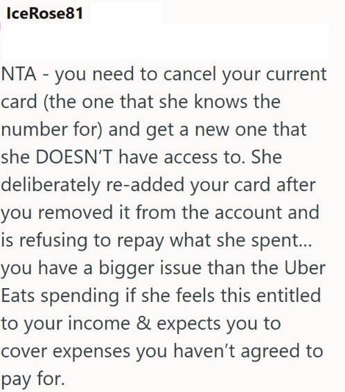 IceRose81 NTA - you need to cancel your current card (the one that she knows the number for) and get a new one that she DOESN'T have access to. She deliberately re-added your card after you removed it from the account and is refusing to repay what she spent... you have a bigger issue than the Uber Eats spending if she feels this entitled to your income & expects you to cover expenses you haven't agreed to pay for.