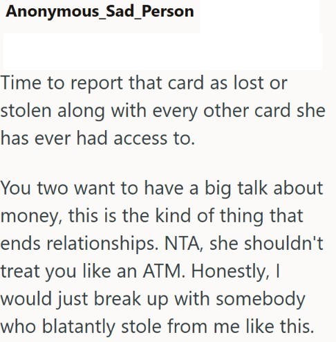 Anonymous_Sad_Person Time to report that card as lost or stolen along with every other card she has ever had access to. You two want to have a big talk about money, this is the kind of thing that ends relationships. NTA, she shouldn't treat you like an ATM. Honestly, I would just break up with somebody who blatantly stole from me like this.