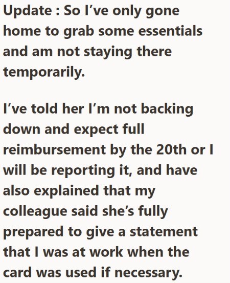 Update: So I've only gone home to grab some essentials and am not staying there temporarily. I've told her I'm not backing down and expect full reimbursement by the 20th or I will be reporting it, and have also explained that my colleague said she's fully prepared to give a statement that I was at work when the card was used if necessary.
