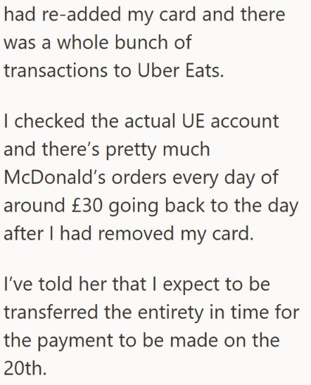 had re-added my card and there was a whole bunch of transactions to Uber Eats. I checked the actual UE account and there's pretty much McDonald's orders every day of around £30 going back to the day after I had removed my card. I've told her that I expect to be transferred the entirety in time for the payment to be made on the 20th.