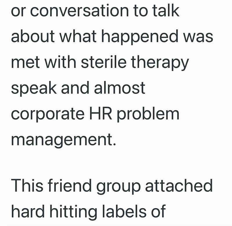 or conversation to talk about what happened was met with sterile therapy speak and almost corporate HR problem management. This friend group attached hard hitting labels of