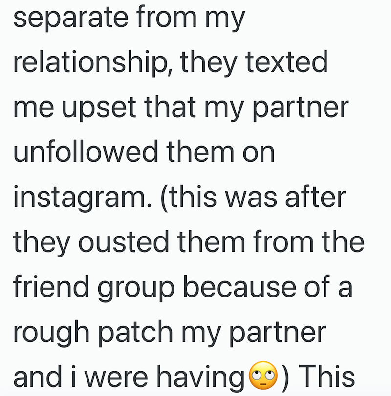 separate from my relationship, they texted me upset that my partner unfollowed them on instagram. (this was after they ousted them from the friend group because of a rough patch my partner and i were having) This
