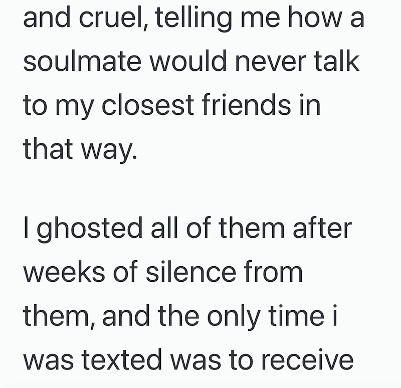 and cruel, telling me how a soulmate would never talk to my closest friends in that way. I ghosted all of them after weeks of silence from them, and the only time i was texted was to receive