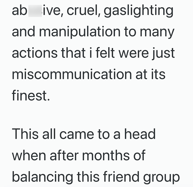 ab ive, cruel, gaslighting and manipulation to many actions that i felt were just miscommunication at its finest. This all came to a head when after months of balancing this friend group