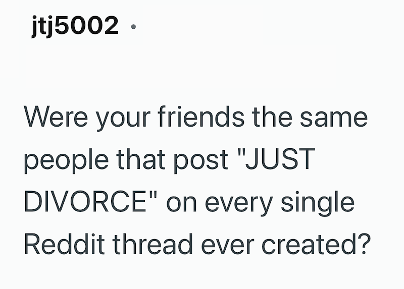 jtj5002. Were your friends the same people that post "JUST DIVORCE" on every single Reddit thread ever created?