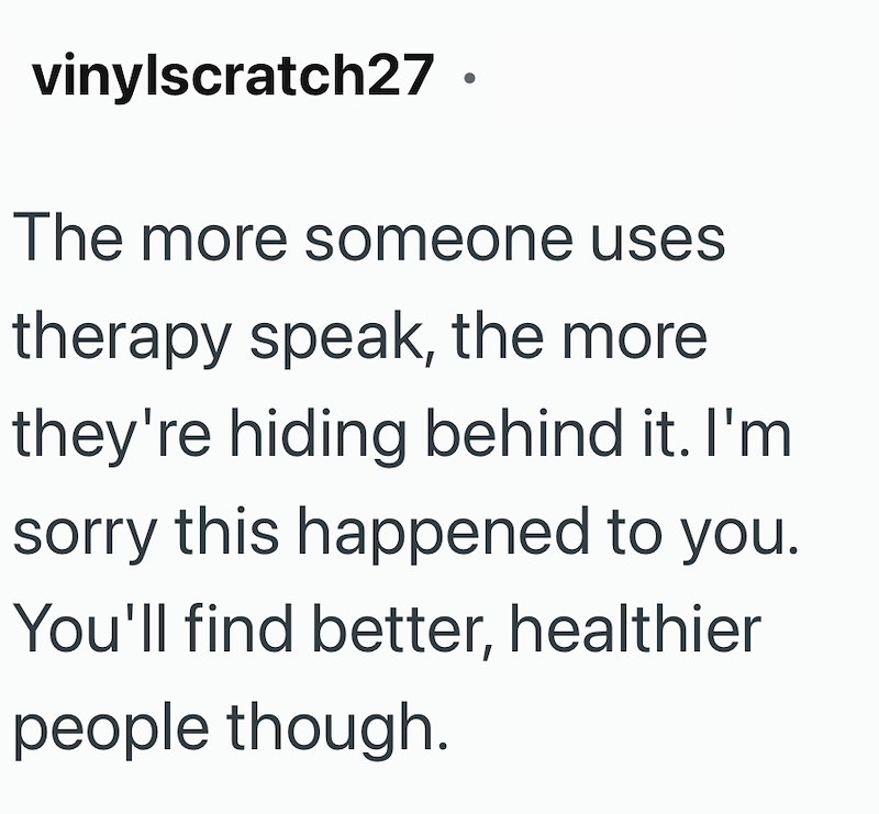 vinylscratch27. The more someone uses therapy speak, the more they're hiding behind it. I'm sorry this happened to you. You'll find better, healthier people though.
