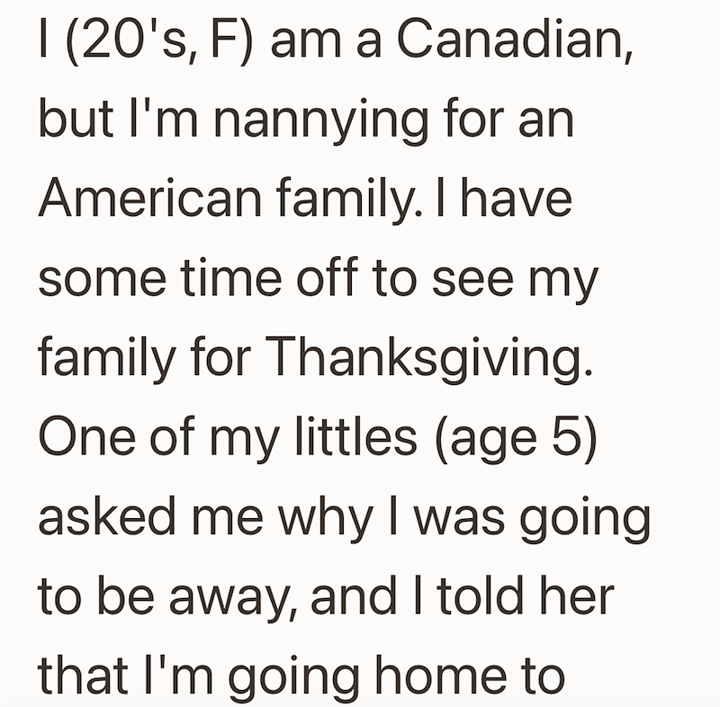 I (20's, F) am a Canadian, but I'm nannying for an American family. I have some time off to see my family for Thanksgiving. One of my littles (age 5) asked me why I was going to be away, and I told her that I'm going home to