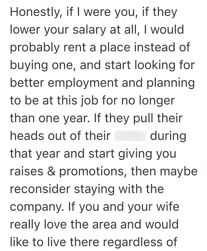 Honestly, if I were you, if they lower your salary at all, I would probably rent a place instead of buying one, and start looking for better employment and planning to be at this job for no longer than one year. If they pull their heads out of their during that year and start giving you raises & promotions, then maybe reconsider staying with the company. If you and your wife really love the area and would like to live there regardless of