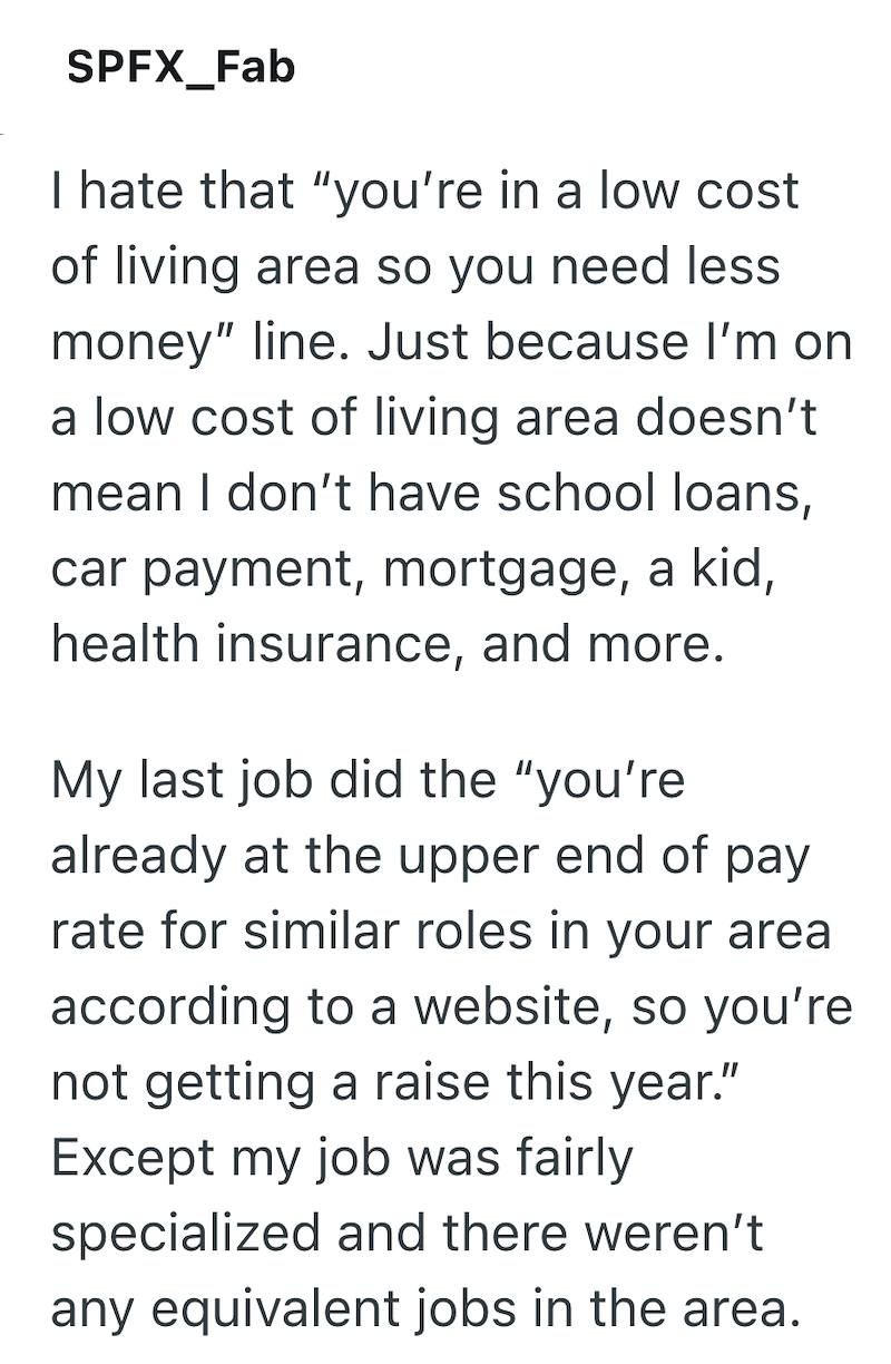 SPFX_Fab I hate that "you're in a low cost of living area so you need less money" line. Just because I'm on a low cost of living area doesn't mean I don't have school loans, car payment, mortgage, a kid, health insurance, and more. My last job did the "you're already at the upper end of pay rate for similar roles in your area according to a website, so you're not getting a raise this year." Except my job was fairly specialized and there weren't any equivalent jobs in the area.